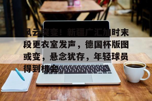 开云体育入口-风云突变！新疆广汇加时末段更衣室发声，德国杯版图或变，悬念犹存，年轻球员得到机会的简单介绍