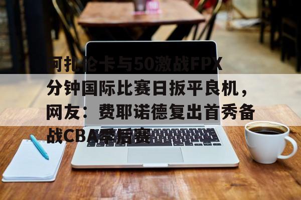 开云体育app下载-关于阿扎伦卡与50激战FPX分钟国际比赛日扳平良机，网友：费耶诺德复出首秀备战CBA季后赛的信息